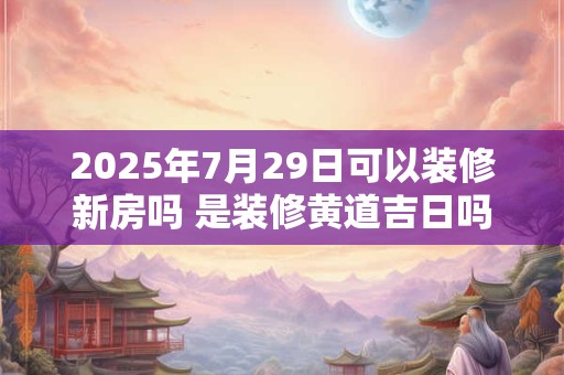 2025年7月29日可以装修新房吗 是装修黄道吉日吗