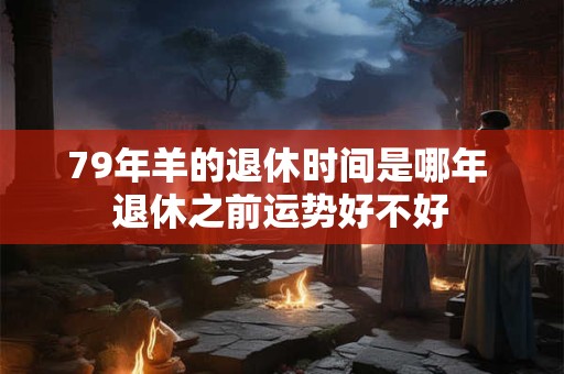 79年羊的退休时间是哪年 退休之前运势好不好