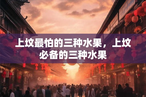 上坟最怕的三种水果，上坟必备的三种水果