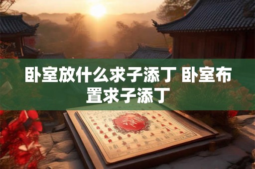 卧室放什么求子添丁 卧室布置求子添丁