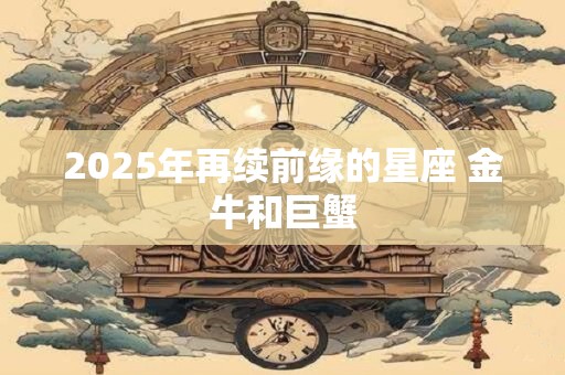 2025年再续前缘的星座 金牛和巨蟹