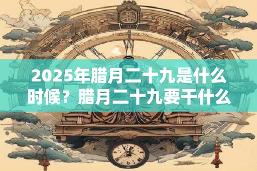2025年腊月二十九是什么时候？腊月二十九要干什么？