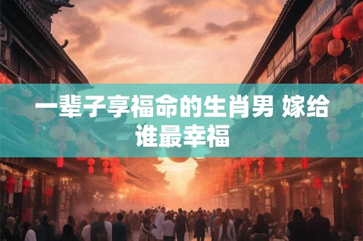 一辈子享福命的生肖男 嫁给谁最幸福
