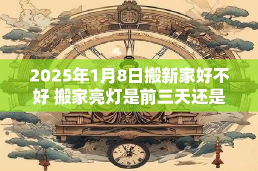 2025年1月8日搬新家好不好 搬家亮灯是前三天还是后三天