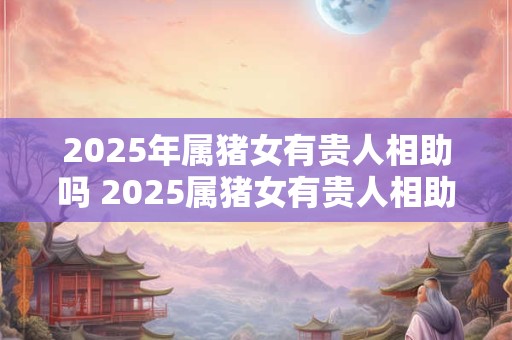 2025年属猪女有贵人相助吗 2025属猪女有贵人相助吗 2025年属猪女有贵人相助吗 2025属猪女有贵人相助吗