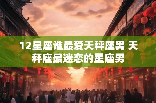 12星座谁最爱天秤座男 天秤座最迷恋的星座男