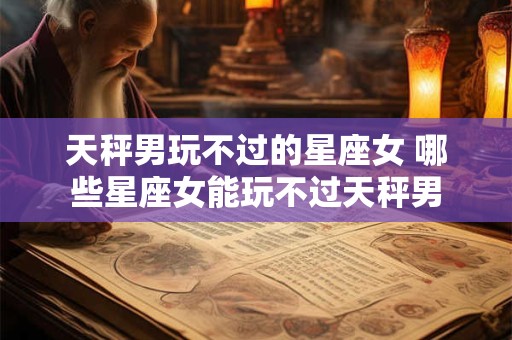天秤男玩不过的星座女 哪些星座女能玩不过天秤男