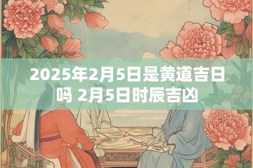 2025年2月5日是黄道吉日吗 2月5日时辰吉凶 2025年2月5日是黄道吉日吗 2月5日时辰吉凶