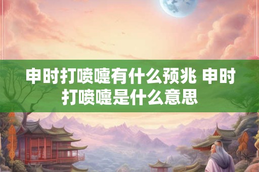 申时打喷嚏有什么预兆 申时打喷嚏是什么意思