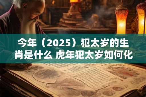今年（2025）犯太岁的生肖是什么 虎年犯太岁如何化解
