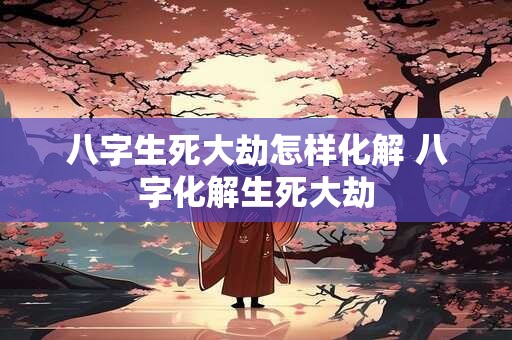 八字生死大劫怎样化解 八字化解生死大劫