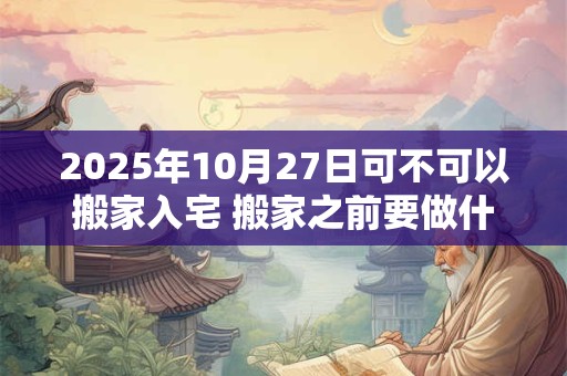 2025年10月27日可不可以搬家入宅 搬家之前要做什么准备