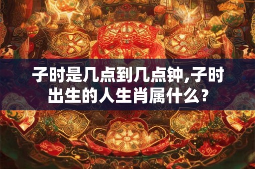 子时是几点到几点钟,子时出生的人生肖属什么？