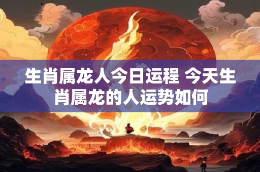 生肖属龙人今日运程 今天生肖属龙的人运势如何