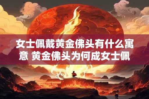 女士佩戴黄金佛头有什么寓意 黄金佛头为何成女士佩戴的寓意