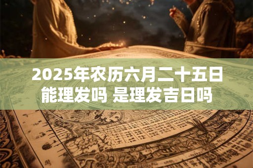 2025年农历六月二十五日能理发吗 是理发吉日吗