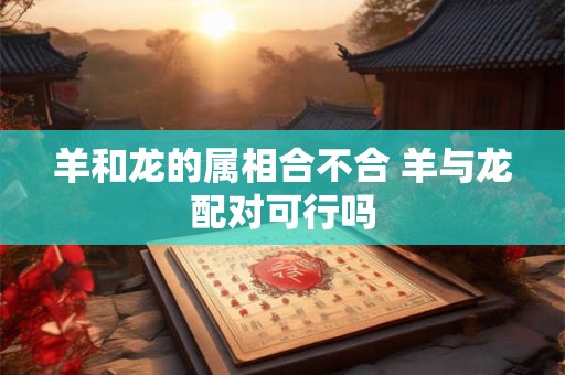 羊和龙的属相合不合 羊与龙配对可行吗