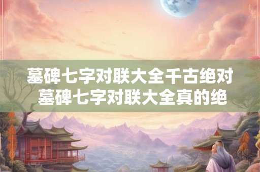 墓碑七字对联大全千古绝对 墓碑七字对联大全真的绝对千古绝对吗