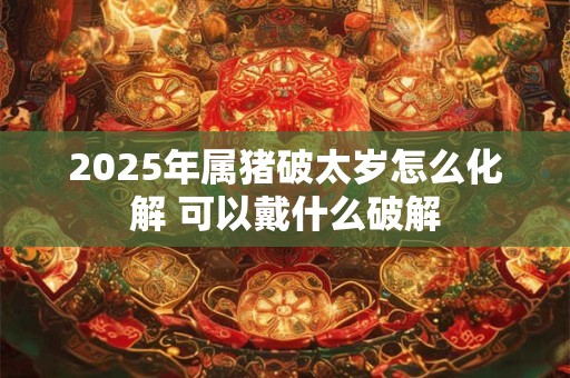 2025年属猪破太岁怎么化解 可以戴什么破解