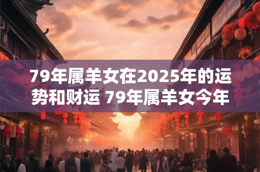 79年属羊女在2025年的运势和财运 79年属羊女今年财运