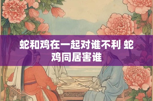 蛇和鸡在一起对谁不利 蛇鸡同居害谁