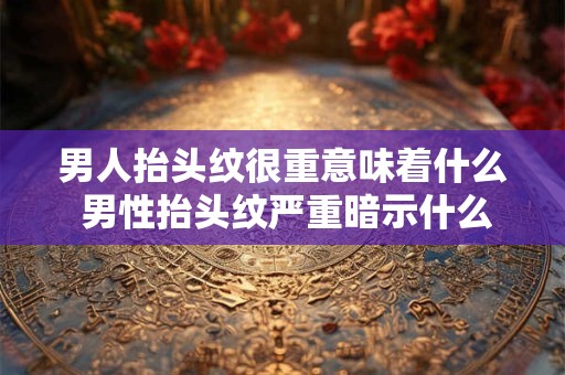 男人抬头纹很重意味着什么 男性抬头纹严重暗示什么 男人抬头纹很重意味着什么 男性抬头纹严重暗示什么