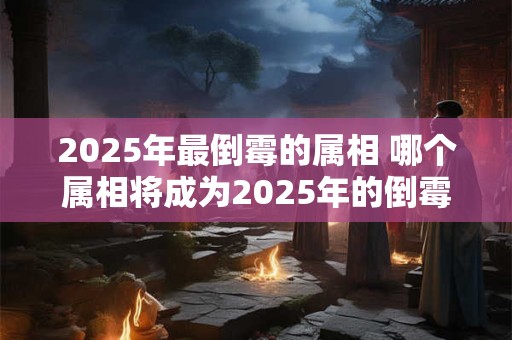 2025年最倒霉的属相 哪个属相将成为2025年的倒霉鬼