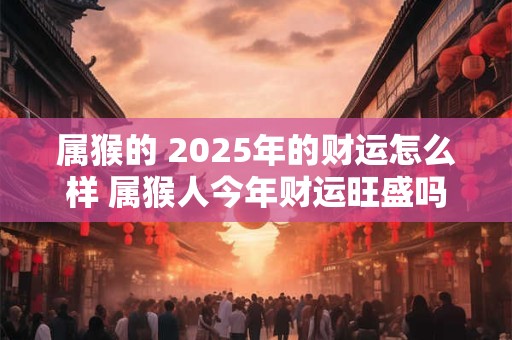 属猴的 2025年的财运怎么样 属猴人今年财运旺盛吗