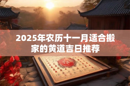 2025年农历十一月适合搬家的黄道吉日推荐 2025年农历十一月适合搬家的黄道吉日推荐