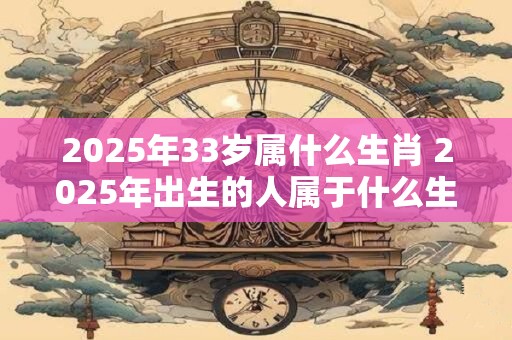 2025年33岁属什么生肖 2025年出生的人属于什么生肖
