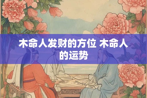 木命人发财的方位 木命人的运势 木命人发财的方位 木命人的运势