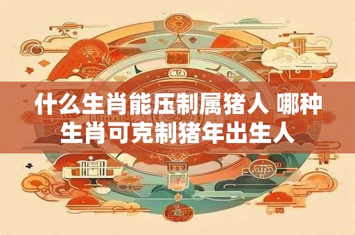 什么生肖能压制属猪人 哪种生肖可克制猪年出生人
