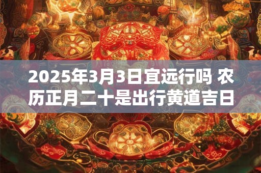 2025年3月3日宜远行吗 农历正月二十是出行黄道吉日吗