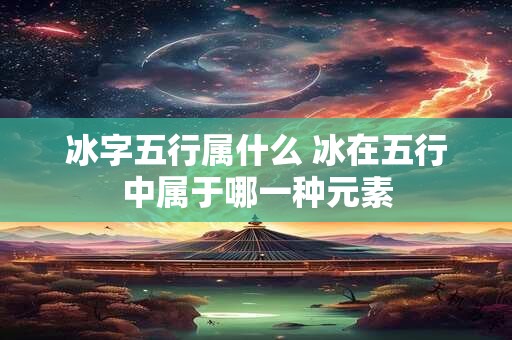 冰字五行属什么 冰在五行中属于哪一种元素 冰字五行属什么 冰在五行中属于哪一种元素