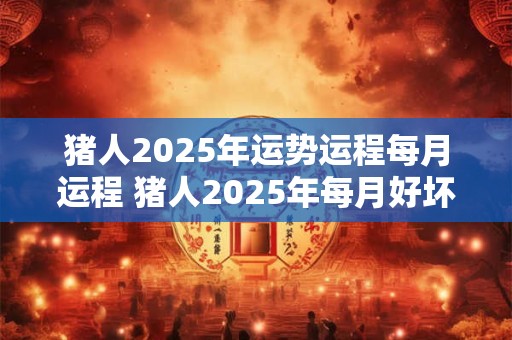 猪人2025年运势运程每月运程 猪人2025年每月好坏如何