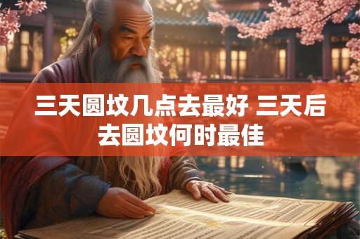 三天圆坟几点去最好 三天后去圆坟何时最佳