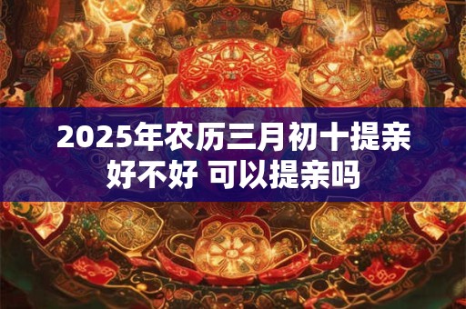 2025年农历三月初十提亲好不好 可以提亲吗