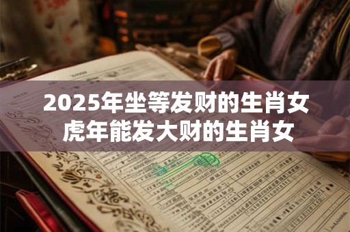 2025年坐等发财的生肖女 虎年能发大财的生肖女 2025年坐等发财的生肖女 虎年能发大财的生肖女