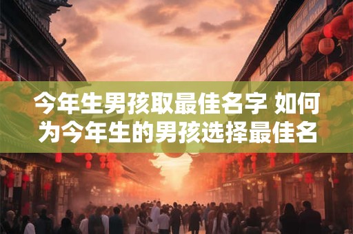 今年生男孩取最佳名字 如何为今年生的男孩选择最佳名字
