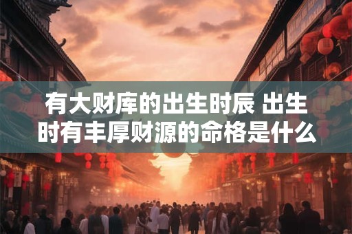有大财库的出生时辰 出生时有丰厚财源的命格是什么