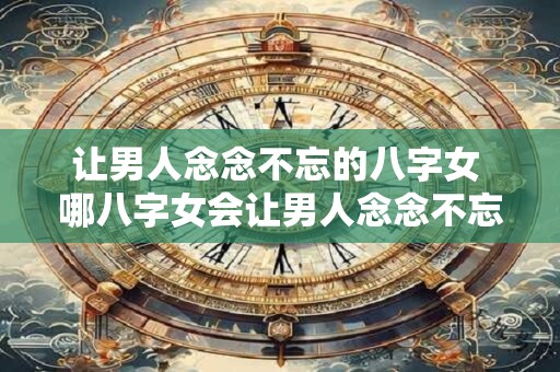 让男人念念不忘的八字女 哪八字女会让男人念念不忘
