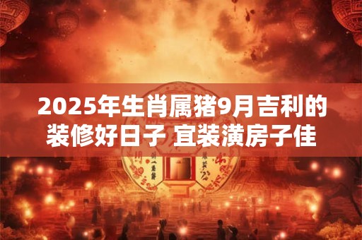 2025年生肖属猪9月吉利的装修好日子 宜装潢房子佳期