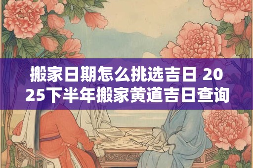 搬家日期怎么挑选吉日 2025下半年搬家黄道吉日查询