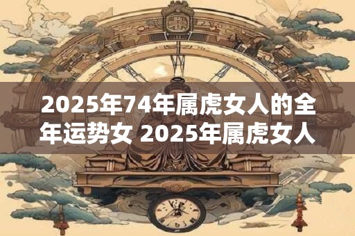 2025年74年属虎女人的全年运势女 2025年属虎女人的全年运势如何