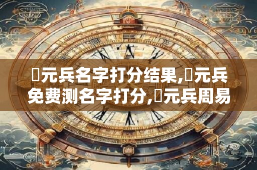 張元兵名字打分结果,張元兵免费测名字打分,張元兵周易免费测名字打分