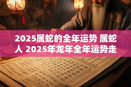 2025属蛇的全年运势 属蛇人 2025年龙年全年运势走向如何