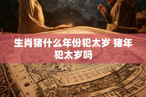 生肖猪什么年份犯太岁 猪年犯太岁吗
