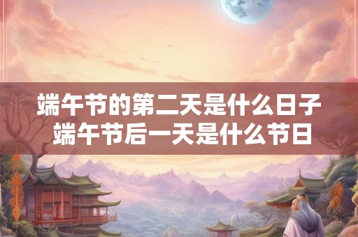 端午节的第二天是什么日子 端午节后一天是什么节日