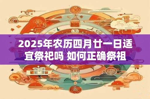 2025年农历四月廿一日适宜祭祀吗 如何正确祭祖