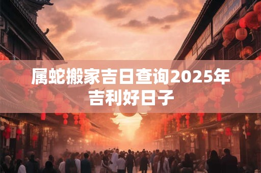 属蛇搬家吉日查询2025年吉利好日子